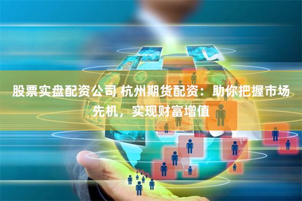 股票实盘配资公司 杭州期货配资：助你把握市场先机，实现财富增值