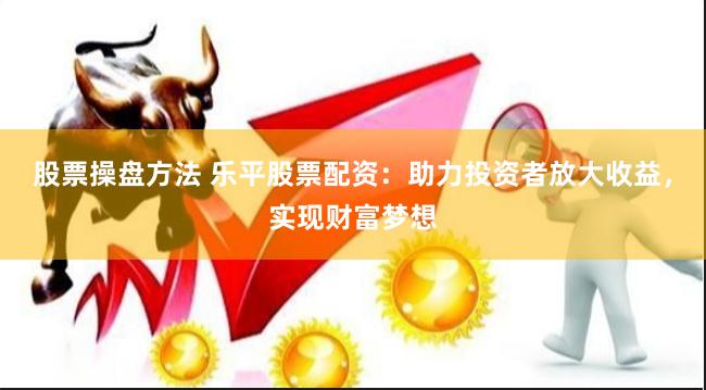 股票操盘方法 乐平股票配资：助力投资者放大收益，实现财富梦想