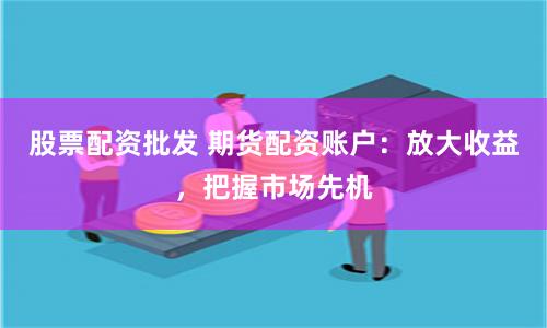 股票配资批发 期货配资账户：放大收益，把握市场先机
