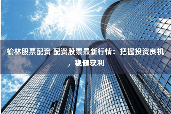 榆林股票配资 配资股票最新行情：把握投资良机，稳健获利
