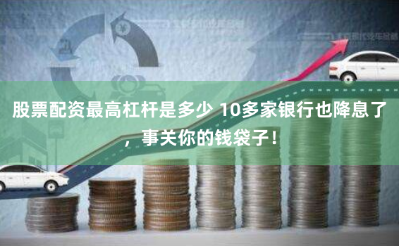 股票配资最高杠杆是多少 10多家银行也降息了，事关你的钱袋子！