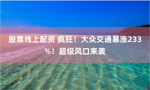 股票线上配资 疯狂！大众交通暴涨233%！超级风口来袭