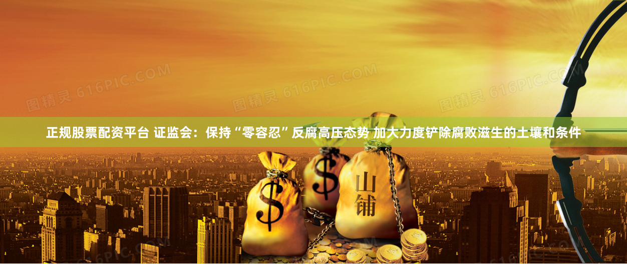 正规股票配资平台 证监会：保持“零容忍”反腐高压态势 加大力度铲除腐败滋生的土壤和条件