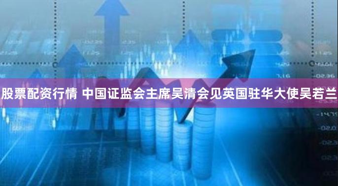 股票配资行情 中国证监会主席吴清会见英国驻华大使吴若兰