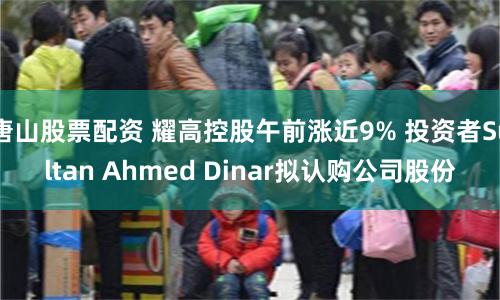 唐山股票配资 耀高控股午前涨近9% 投资者Sultan Ahmed Dinar拟认购公司股份