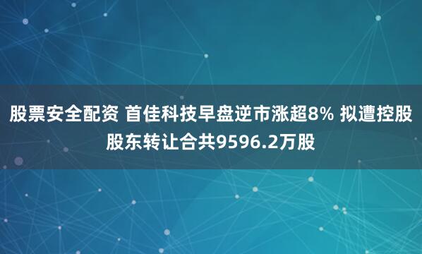 股票安全配资 首佳科技早盘逆市涨超8% 拟遭控股股东转让合共9596.2万股