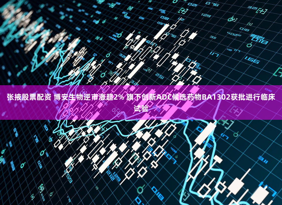 张掖股票配资 博安生物逆市涨超2% 旗下创新ADC候选药物BA1302获批进行临床试验