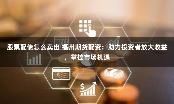 股票配债怎么卖出 福州期货配资：助力投资者放大收益，掌控市场机遇