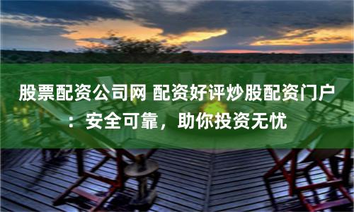 股票配资公司网 配资好评炒股配资门户：安全可靠，助你投资无忧