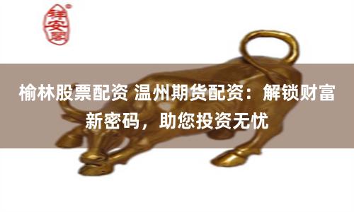 榆林股票配资 温州期货配资：解锁财富新密码，助您投资无忧