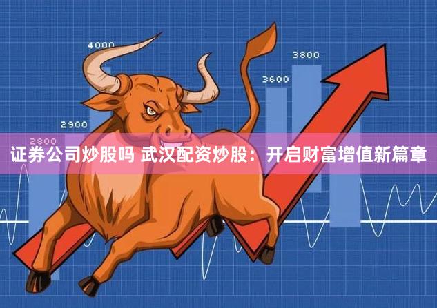 证券公司炒股吗 武汉配资炒股：开启财富增值新篇章