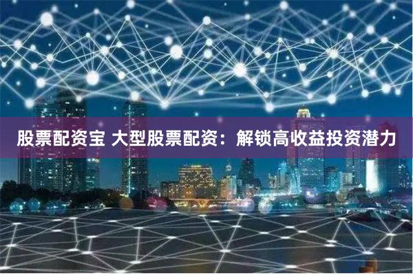 股票配资宝 大型股票配资：解锁高收益投资潜力