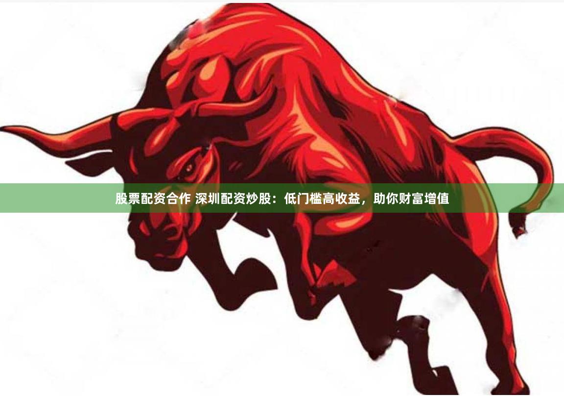 股票配资合作 深圳配资炒股：低门槛高收益，助你财富增值