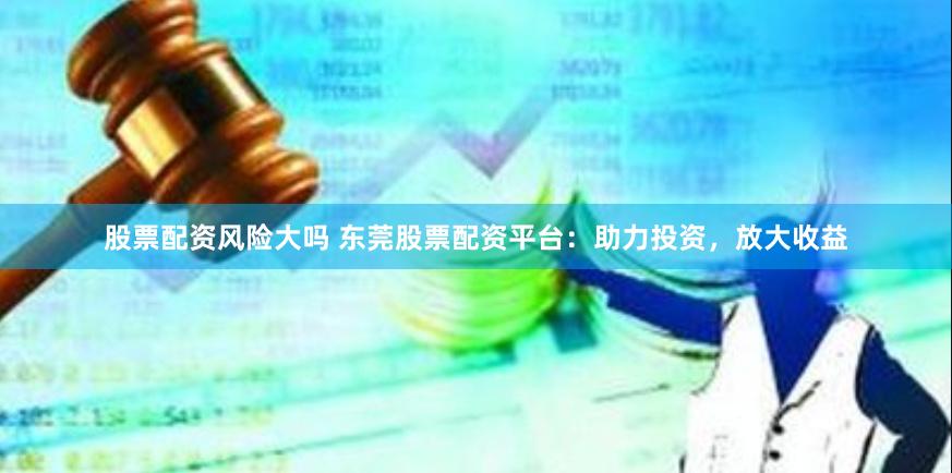 股票配资风险大吗 东莞股票配资平台：助力投资，放大收益