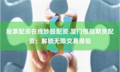 股票配资在线炒股配资 厦门恒指期货配资：解锁无限交易潜能