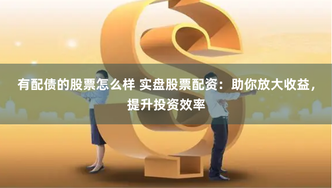 有配债的股票怎么样 实盘股票配资：助你放大收益，提升投资效率