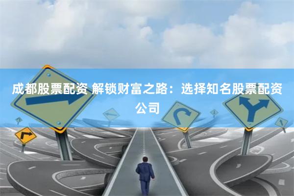 成都股票配资 解锁财富之路:选择知名股票配资公司