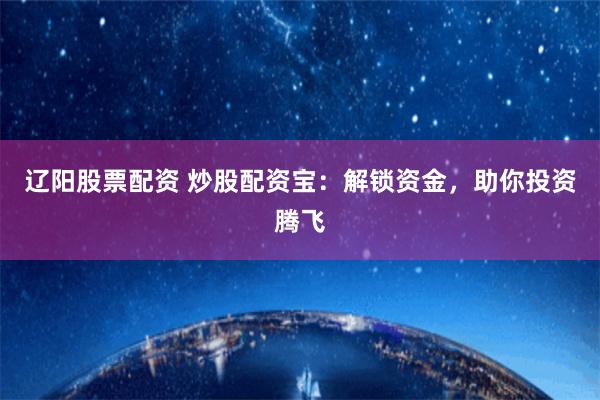 辽阳股票配资 炒股配资宝：解锁资金，助你投资腾飞