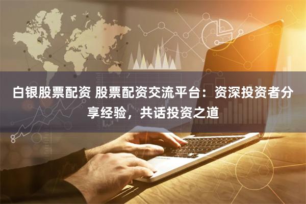 白银股票配资 股票配资交流平台：资深投资者分享经验，共话投资之道