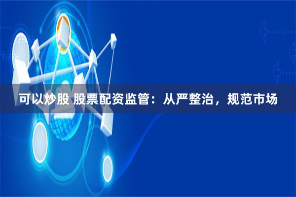 可以炒股 股票配资监管：从严整治，规范市场
