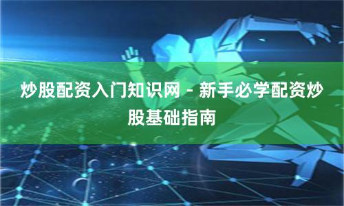 炒股配资入门知识网 - 新手必学配资炒股基础指南
